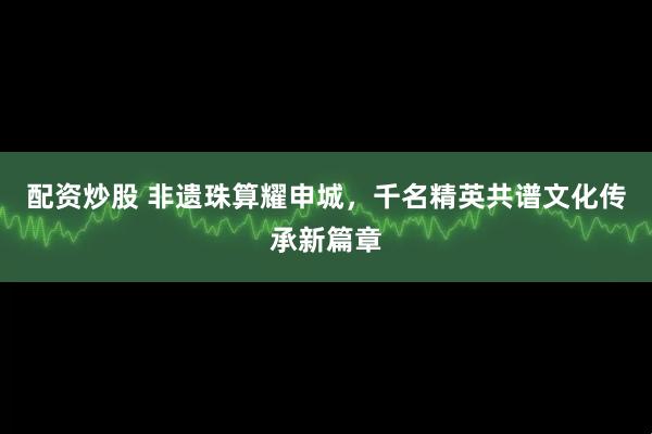配资炒股 非遗珠算耀申城，千名精英共谱文化传承新篇章