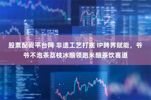 股票配资平台网 非遗工艺打底 IP跨界赋能，爷爷不泡茶荔枝冰酿领跑米酿茶饮赛道