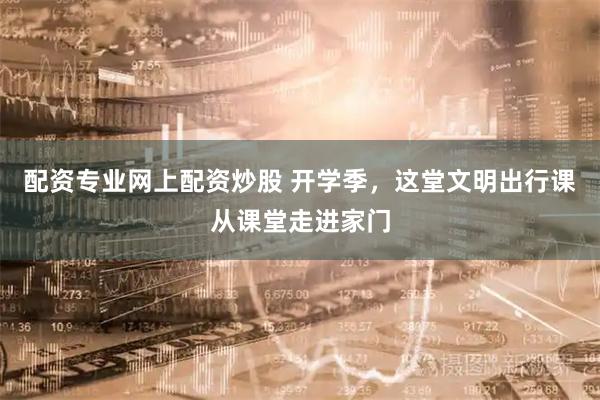 配资专业网上配资炒股 开学季，这堂文明出行课从课堂走进家门